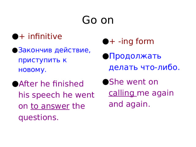 Go on + infinitive Закончив действие, приступить к новому. After he finished his speech he went on to answer the questions. + -ing form Продолжать делать что-либо. She went on calling me again and again. 
