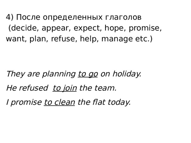 4) После определенных глаголов  (decide, appear, expect, hope, promise, want, plan, refuse, help, manage etc.) They are planning to go on holiday. He refused  to join the team. I promise to clean the flat today. 