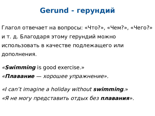 Gerund - герундий Глагол отвечает на вопросы: «Что?», «Чем?», «Чего?» и т. д. Благодаря этому герундий можно использовать в качестве подлежащего или дополнения. « Swimming is good exercise.»  « Плавание — хорошее упражнение». «I can’t imagine a holiday without swimming .»  «Я не могу представить отдых без плавания ».  