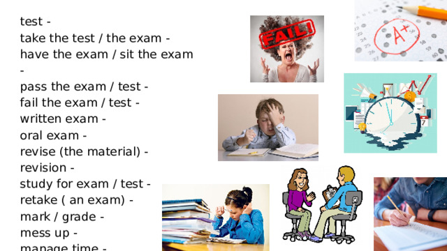 test - take the test / the exam - have the exam / sit the exam - pass the exam / test - fail the exam / test - written exam - oral exam - revise (the material) - revision - study for exam / test - retake ( an exam) - mark / grade - mess up - manage time - 