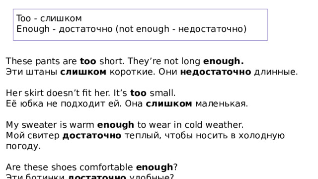 Too - слишком Enough - достаточно (not enough - недостаточно) These pants are too short. They’re not long enough. Эти штаны слишком короткие. Они недостаточно длинные. Her skirt doesn’t fit her. It’s too small. Её юбка не подходит ей. Она слишком маленькая. My sweater is warm enough to wear in cold weather. Мой свитер достаточно теплый, чтобы носить в холодную погоду. Are these shoes comfortable enough ? Эти ботинки достаточно удобные? 