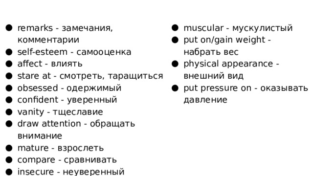 remarks - замечания, комментарии self-esteem - самооценка affect - влиять stare at - смотреть, таращиться obsessed - одержимый confident - уверенный vanity - тщеславие draw attention - обращать внимание mature - взрослеть compare - сравнивать insecure - неуверенный muscular - мускулистый put on/gain weight - набрать вес physical appearance - внешний вид put pressure on - оказывать давление 