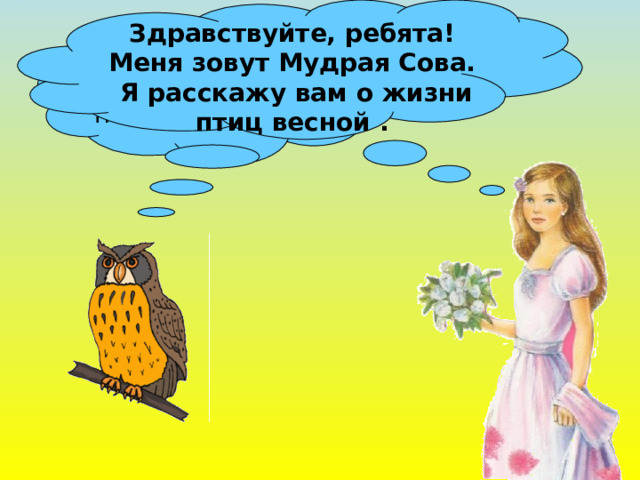 Здравствуйте, ребята! Меня зовут Мудрая Сова.  Я расскажу вам о жизни птиц весной . Ребята, скажите, а кто приносит весну на крыльях ? 