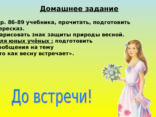 Домашнее задание 1.Стр. 86-89 учебника, прочитать, подготовить  пересказ. 2. Нарисовать знак защиты природы весной. 3. Для юных учёных : подготовить  сообщения на тему  « Кто как весну встречает».  