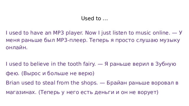 Used to … I used to have an MP3 player. Now I just listen to music online. — У меня раньше был MP3-плеер. Теперь я просто слушаю музыку онлайн.   I used to believe in the tooth fairy. — Я раньше верил в Зубную фею. (Вырос и больше не верю) Brian used to steal from the shops. — Брайан раньше воровал в магазинах. (Теперь у него есть деньги и он не ворует) 
