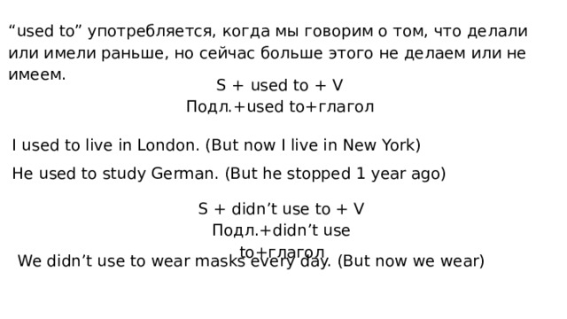 “ used to” употребляется, когда мы говорим о том, что делали или имели раньше, но сейчас больше этого не делаем или не имеем. S + used to + V Подл.+used to+глагол I used to live in London. (But now I live in New York) He used to study German. (But he stopped 1 year ago) S + didn’t use to + V Подл.+didn’t use to+глагол We didn’t use to wear masks every day. (But now we wear) 