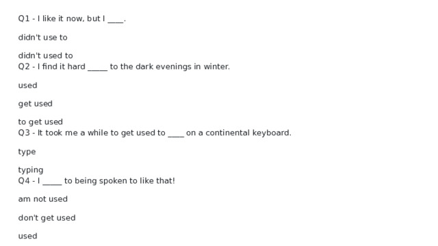Q1 - I like it now, but I ____. didn't use to didn't used to Q2 - I find it hard _____ to the dark evenings in winter. used get used to get used Q3 - It took me a while to get used to ____ on a continental keyboard. type typing Q4 - I _____ to being spoken to like that! am not used don't get used used 