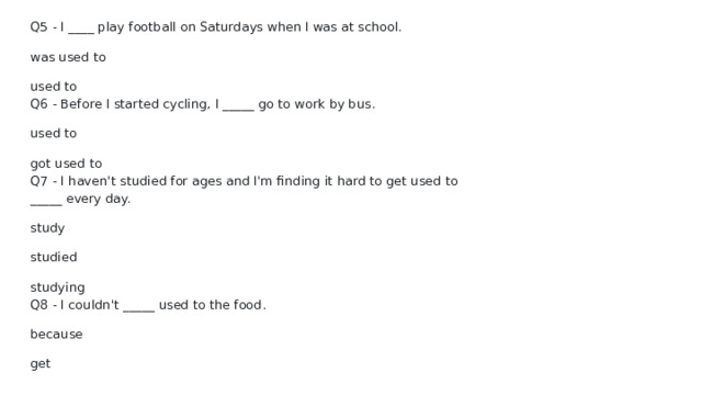 Q5 - I ____ play football on Saturdays when I was at school. was used to used to Q6 - Before I started cycling, I _____ go to work by bus. used to got used to Q7 - I haven't studied for ages and I'm finding it hard to get used to _____ every day. study studied studying Q8 - I couldn't _____ used to the food. because get 