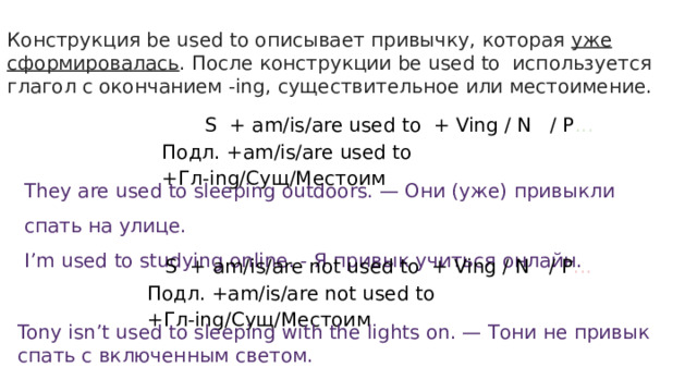 Конструкция be used to описывает привычку, которая уже сформировалась . После конструкции be used to используется глагол с окончанием -ing, существительное или местоимение.  S + am/is/are used to + Ving / N / P ... Подл. +am/is/are used to +Гл-ing/Сущ/Местоим They are used to sleeping outdoors. — Они (уже) привыкли спать на улице. I’m used to studying online. - Я привык учиться онлайн.  S + am/is/are not used to + Ving / N / P ... Подл. +am/is/are not used to +Гл-ing/Сущ/Местоим Tony isn’t used to sleeping with the lights on. — Тони не привык спать с включенным светом. 