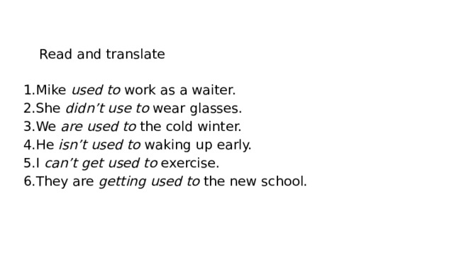 Read and translate Mike used to work as a waiter. She didn’t use to wear glasses. We are used to the cold winter. He isn’t used to waking up early. I can’t get used to exercise. They are getting used to the new school. 
