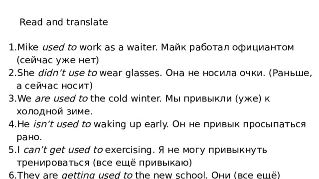 Read and translate Mike used to work as a waiter. Майк работал официантом (сейчас уже нет) She didn’t use to wear glasses. Она не носила очки. (Раньше, а сейчас носит) We are used to the cold winter. Мы привыкли (уже) к холодной зиме. He isn’t used to waking up early. Он не привык просыпаться рано. I can’t get used to exercising. Я не могу привыкнуть тренироваться (все ещё привыкаю) They are getting used to the new school. Они (все ещё) привыкают к новой школе. 