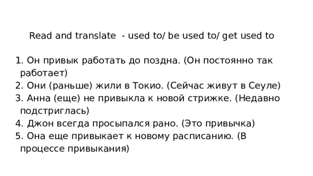 Read and translate - used to/ be used to/ get used to  Он привык работать до поздна. (Он постоянно так работает)  Они (раньше) жили в Токио. (Сейчас живут в Сеуле)  Анна (еще) не привыкла к новой стрижке. (Недавно подстриглась)  Джон всегда просыпался рано. (Это привычка)  Она еще привыкает к новому расписанию. (В процессе привыкания) 