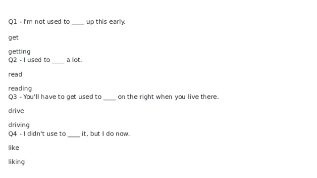 Q1 - I'm not used to ____ up this early. get getting Q2 - I used to ____ a lot. read reading Q3 - You'll have to get used to ____ on the right when you live there. drive driving Q4 - I didn't use to ____ it, but I do now. like liking 