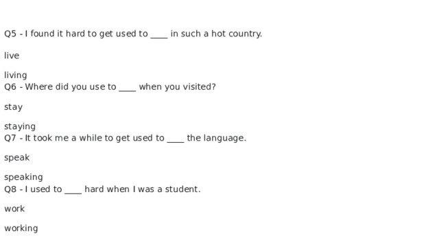 Q5 - I found it hard to get used to ____ in such a hot country. live living Q6 - Where did you use to ____ when you visited? stay staying Q7 - It took me a while to get used to ____ the language. speak speaking Q8 - I used to ____ hard when I was a student. work working 