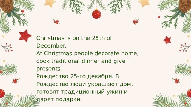 Christmas is on the 25th of December.  At Christmas people decorate home, cook traditional dinner and give presents. Рождество 25-го декабря. В Рождество люди украшают дом, готовят традиционный ужин и дарят подарки. 