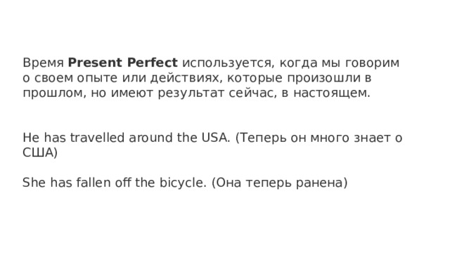 Время Present Perfect используется, когда мы говорим о своем опыте или действиях, которые произошли в прошлом, но имеют результат сейчас, в настоящем. He has travelled around the USA. (Теперь он много знает о США) She has fallen off the bicycle. (Она теперь ранена) 