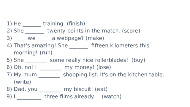 He _______ training. (finish) She _______ twenty points in the match. (score)  ____ we _____ a webpage? (make) That's amazing! She _______ fifteen kilometers this morning! (run)  She ________  some really nice rollerblades! (buy) Oh, no! I  ________ my money! (lose) My mum ________ shopping list. It's on the kitchen table.(write) Dad, you ________ my biscuit! (eat) I _________ three films already.    (watch)          