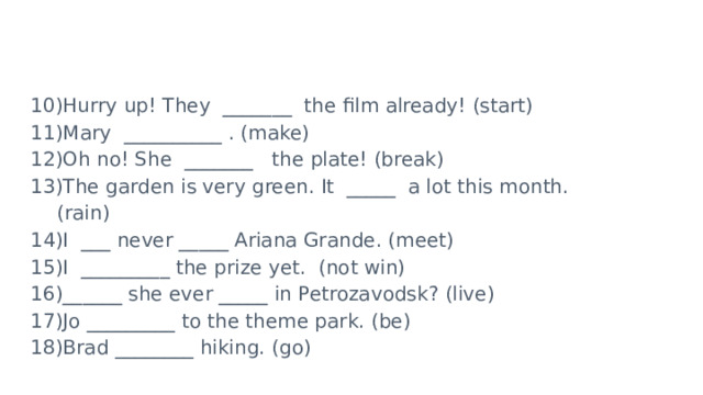 Hurry up! They  _______ the film already! (start) Mary  __________ . (make) Oh no! She  _______  the plate! (break) The garden is very green. It  _____ a lot this month. (rain) I  ___ never _____ Ariana Grande. (meet) I  _________ the prize yet. (not win) ______ she ever _____ in Petrozavodsk? (live) Jo _________ to the theme park. (be) Brad ________ hiking. (go) 
