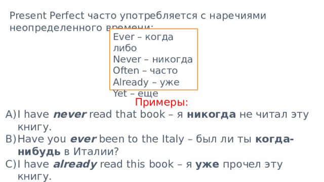 Present Perfect часто употребляется с наречиями неопределенного времени: Ever – когда либо Never – никогда Often – часто Already – уже Yet – еще Примеры: I have never read that book – я никогда не читал эту книгу. Have you ever been to the Italy – был ли ты когда-нибудь в Италии? I have already read this book – я уже прочел эту книгу. I haven’t finished my homework yet - я ещё не закончил своё д/з. 