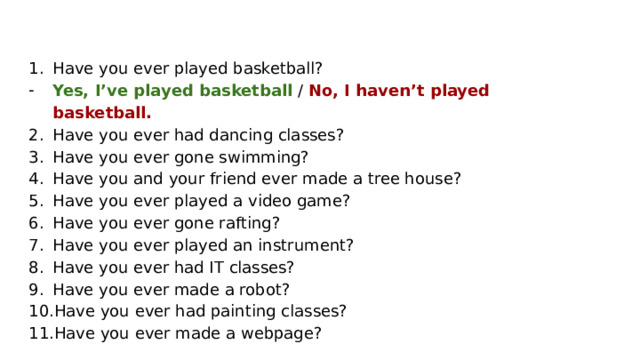 Have you ever played basketball? Yes, I’ve played basketball / No, I haven’t played basketball. Have you ever had dancing classes? Have you ever gone swimming? Have you and your friend ever made a tree house? Have you ever played a video game? Have you ever gone rafting? Have you ever played an instrument? Have you ever had IT classes? Have you ever made a robot? Have you ever had painting classes? Have you ever made a webpage? 
