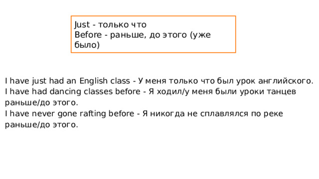 Just - только что Before - раньше, до этого (уже было) I have just had an English class - У меня только что был урок английского. I have had dancing classes before - Я ходил/у меня были уроки танцев раньше/до этого. I have never gone rafting before - Я никогда не сплавлялся по реке раньше/до этого. 