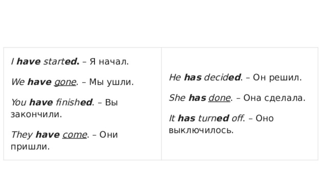 I have start ed . – Я начал. We have  gone . – Мы ушли. He has decid ed . – Он решил. You have finish ed . – Вы закончили. She has  done . – Она сделала. They have come . – Они пришли. It has turn ed off . – Оно выключилось. 