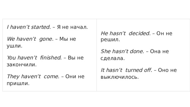 I haven’t started . – Я не начал. We haven’t gone . – Мы не ушли. He hasn’t decided . – Он не решил. You haven’t finished . – Вы не закончили. She hasn’t done . – Она не сделала. They haven’t come . – Они не пришли. It hasn’t turned off . – Оно не выключилось. 