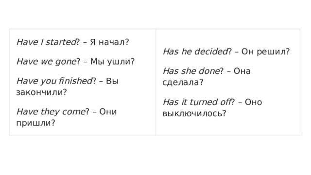 Have I started ? – Я начал? Have we gone ? – Мы ушли? Has he decided ? – Он решил? Have you finished ? – Вы закончили? Has she done ? – Она сделала? Have they come ? – Они пришли? Has it turned off ? – Оно выключилось? 
