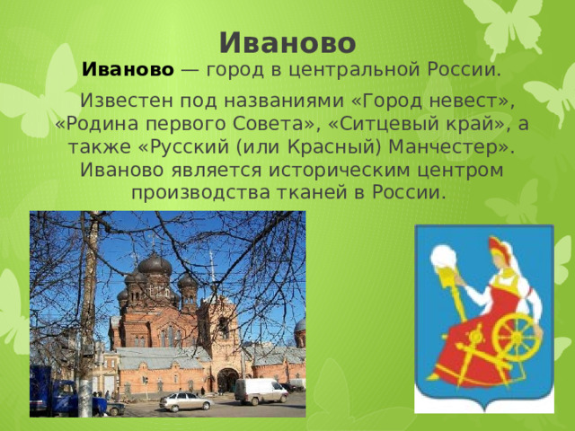 Иваново Иваново  — город в центральной России.    Известен под названиями «Город невест», «Родина первого Совета», «Ситцевый край», а также «Русский (или Красный) Манчестер». Иваново является историческим центром производства тканей в России. 