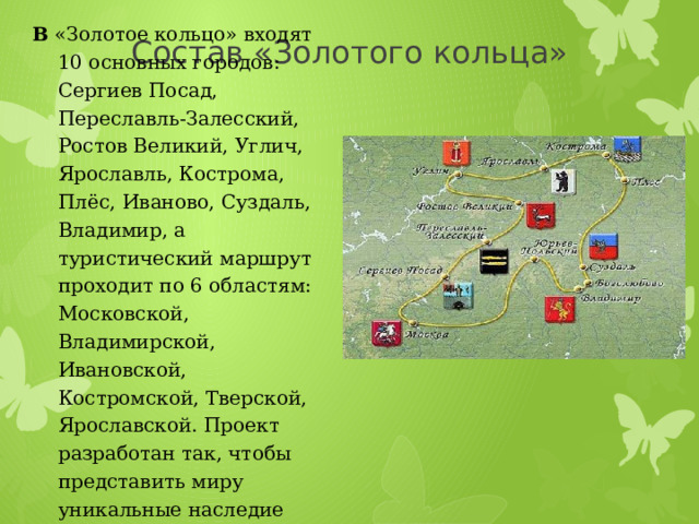 Состав «Золотого кольца» В «Золотое кольцо» входят 10 основных городов: Сергиев Посад, Переславль-Залесский, Ростов Великий, Углич, Ярославль, Кострома, Плёс, Иваново, Суздаль, Владимир, а туристический маршрут проходит по 6 областям: Московской, Владимирской, Ивановской, Костромской, Тверской, Ярославской. Проект разработан так, чтобы представить миру уникальные наследие древней Руси. 