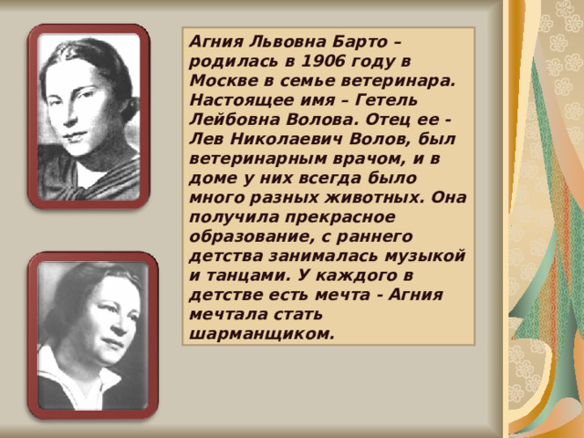 Агния Львовна Барто –родилась в 1906 году в Москве в семье ветеринара. Настоящее имя – Гетель Лейбовна Волова. Отец ее - Лев Николаевич Волов, был ветеринарным врачом, и в доме у них всегда было много разных животных. Она получила прекрасное образование, с раннего детства занималась музыкой и танцами. У каждого в детстве есть мечта - Агния мечтала стать шарманщиком. 