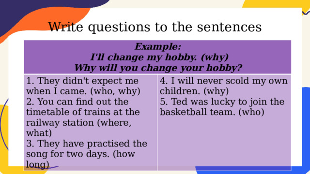 Write questions to the sentences Example:  I'll change my hobby. (why) 1. They didn't expect me when I came. (who, why) 2. You can find out the timetable of trains at the railway station (where, what) 4. I will never scold my own children. (why) Why will you change your hobby? 5. Ted was lucky to join the basketball team. (who) 3. They have practised the song for two days. (how long) 