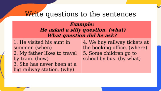 Write questions to the sentences Example:  He asked a silly question. (what) 1. He visited his aunt in summer. (when) 2. My father likes to travel by train. (how) 4. We buy railway tickets at the booking-office. (where) What question did he ask? 5. Some children go to school by bus. (by what) 3. She has never been at a big railway station. (why) 