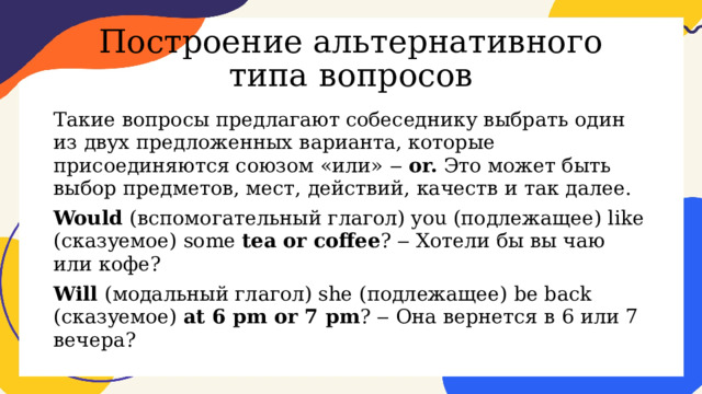Построение альтернативного типа вопросов Такие вопросы предлагают собеседнику выбрать один из двух предложенных варианта, которые присоединяются союзом «или» ‒ or. Это может быть выбор предметов, мест, действий, качеств и так далее. Would (вспомогательный глагол) you (подлежащее) like (сказуемое) some tea or coffee ? ‒ Хотели бы вы чаю или кофе? Will (модальный глагол) she (подлежащее) be back (сказуемое) at 6 pm or 7 pm ? ‒ Она вернется в 6 или 7 вечера? 