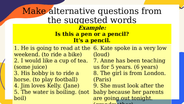 Make alternative questions from the suggested words Example: Is this a pen or a pencil? 1. He is going to read at the weekend. (to ride a bike) 2. I would like a cup of tea. (some juice) 6. Kate spoke in a very low (loud) It’s a pencil. 7. Anne has been teaching us for 5 years. (6 years) 3. His hobby is to ride a horse. (to play football) 4. Jim loves Kelly. (Jane) 8. The girl is from London. (Paris) 9. She must look after the baby because her parents are going out tonight. (grandmother) 5. The water is boiling. (not boil) 