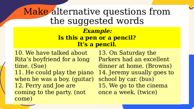 Make alternative questions from the suggested words Example: Is this a pen or a pencil? 10. We have talked about Rita’s boyfriend for a long time. (Sue) 11. He could play the piano when he was a boy. (guitar) 13. On Saturday the Parkers had an excellent dinner at home. (Browns) It’s a pencil. 14. Jeremy usually goes to school by car. (bus) 12. Ferry and Joe are coming to the party. (not come) 15. We go to the cinema once a week. (twice) 