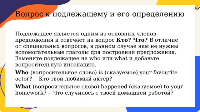 Вопрос к подлежащему и его определению   Подлежащее является одним из основных членов предложения и отвечает на вопрос Кто? Что? В отличие от специальных вопросов, в данном случае нам не нужны вспомогательные глаголы для построения предложения. Замените подлежащее на who или what и добавьте вопросительную интонацию. Who (вопросительное слово) is (сказуемое) your favourite actor? ‒ Кто твой любимый актер? What (вопросительное слово) happened (сказуемое) to your homework? ‒ Что случилось с твоей домашней работой? 
