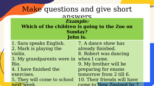 Make questions and give short answers Example: Which of the children is going to the Zoo on Sunday? 1. Sara speaks English. John is. 2. Mark is playing the violin. 7. A dance show has already finished. 3. My grandparents were in Rio. 8. Robert was dancing when I came. 4. I have finished the exercises. 9. My brother will be preparing for exams tomorrow from 2 till 6. 5. They will come to school next week. 10. Their friends will have come to New Zealand by 7 pm the day after tomorrow. 6. He broke her favorite cup yesterday. 
