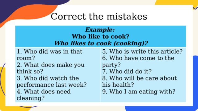 Correct the mistakes Example: Who like to cook? 1. Who did was in that room? 2. What does make you think so? 5. Who is write this article? Who likes to cook (cooking)? 6. Who have come to the party? 3. Who did watch the performance last week? 4. What does need cleaning? 7. Who did do it? 8. Who will be care about his health? 9. Who I am eating with? 