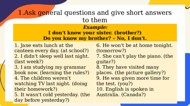 1.Ask general questions and give short answers to them Example: I don't know your sister. (brother?) 1. Jane eats lunch at the canteen every day. (at school?) 2. I didn't sleep well last night. (last week?) 6. He won't be at home tonight. (tomorrow?) Do you know my brother? – No, I don't. 7. She can't play the piano. (the guitar?) 3. I am studying my grammar book now. (learning the rules?) 4. The children weren't watching TV last night. (doing their homework?) 8. They have visited many places. (the picture gallery?) 9. He was given more time for the test. (you?) 5. It wasn't cold yesterday. (the day before yesterday?) 10. English is spoken in Australia. (Canada?) 