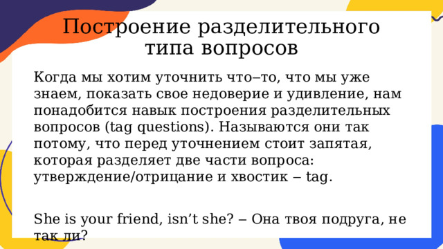 Построение разделительного типа вопросов Когда мы хотим уточнить что‒то, что мы уже знаем, показать свое недоверие и удивление, нам понадобится навык построения разделительных вопросов (tag questions). Называются они так потому, что перед уточнением стоит запятая, которая разделяет две части вопроса: утверждение/отрицание и хвостик ‒ tag. She is your friend, isn’t she? ‒ Она твоя подруга, не так ли? 