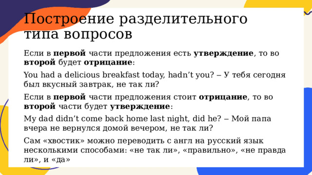 Построение разделительного типа вопросов Если в первой части предложения есть утверждение , то во второй будет отрицание : You had a delicious breakfast today, hadn’t you? ‒ У тебя сегодня был вкусный завтрак, не так ли? Если в первой части предложения стоит отрицание , то во второй части будет утверждение : My dad didn’t come back home last night, did he? ‒ Мой папа вчера не вернулся домой вечером, не так ли? Сам «хвостик» можно переводить с англ на русский язык несколькими способами: «не так ли», «правильно», «не правда ли», и «да» 