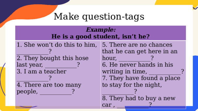 Make question-tags Example: He is a good student, isn’t he? 1. She won’t do this to him, ___________? 2. They bought this hose last year, ___________? 5. There are no chances that he can get here in an hour, ___________? 6. He never hands in his writing in time, ___________? 3. I am a teacher ___________? 4. There are too many people, ___________? 7. They have found a place to stay for the night, ___________? 8. They had to buy a new car , ___________? 