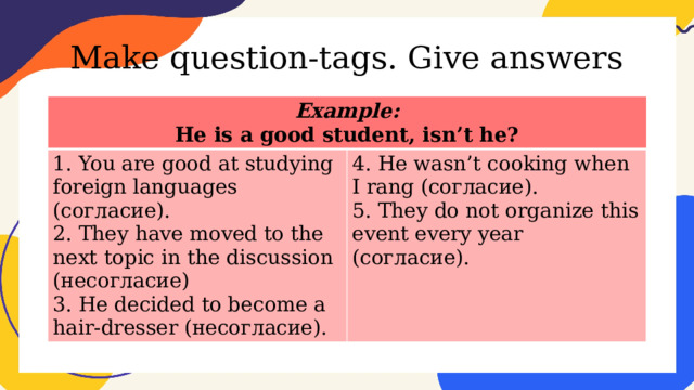 Make question-tags. Give answers Example: He is a good student, isn’t he? 1. You are good at studying foreign languages (согласие). 2. They have moved to the next topic in the discussion (несогласие) 4. He wasn’t cooking when I rang (согласие). 5. They do not organize this event every year (согласие). 3. He decided to become a hair-dresser (несогласие). 
