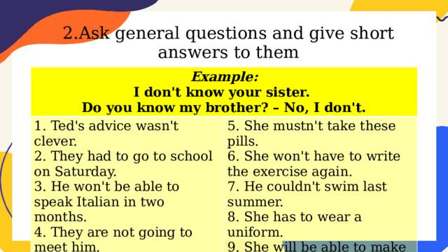 2.Ask general questions and give short answers to them Example: I don't know your sister. 1. Ted's advice wasn't clever. 2. They had to go to school on Saturday. 5. She mustn't take these pills. Do you know my brother? – No, I don't. 6. She won't have to write the exercise again. 3. He won't be able to speak Italian in two months. 4. They are not going to meet him. 7. He couldn't swim last summer. 8. She has to wear a uniform. 9. She will be able to make sandwiches tomorrow. 