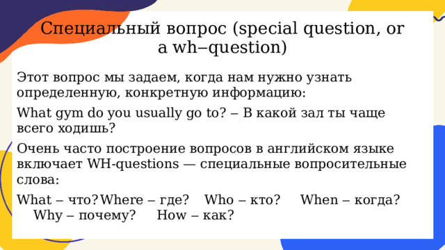 Специальный вопрос (special question, or a wh‒question) Этот вопрос мы задаем, когда нам нужно узнать определенную, конкретную информацию: What gym do you usually go to? ‒ В какой зал ты чаще всего ходишь? Очень часто построение вопросов в английском языке включает WH-questions — специальные вопросительные слова: What ‒ что?  Where ‒ где?  Who ‒ кто?  When ‒ когда? Why ‒ почему? How ‒ как? 