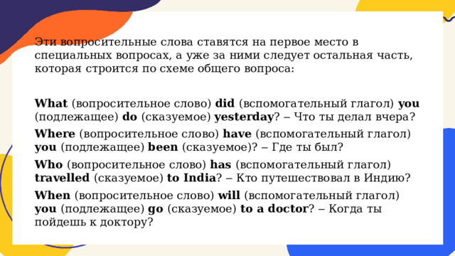 Эти вопросительные слова ставятся на первое место в специальных вопросах, а уже за ними следует остальная часть, которая строится по схеме общего вопроса: What (вопросительное слово) did (вспомогательный глагол) you (подлежащее) do (сказуемое) yesterday ? ‒ Что ты делал вчера? Where (вопросительное слово) have (вспомогательный глагол) you (подлежащее) been (сказуемое)? ‒ Где ты был? Who (вопросительное слово) has (вспомогательный глагол) travelled (сказуемое) to India ? ‒ Кто путешествовал в Индию? When (вопросительное слово) will (вспомогательный глагол) you (подлежащее) go (сказуемое) to a doctor ? ‒ Когда ты пойдешь к доктору? 