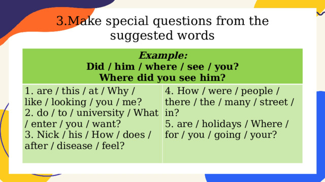 3.Make special questions from the suggested words Example: Did / him / where / see / you? 1. are / this / at / Why / like / looking / you / me? 2. do / to / university / What / enter / you / want? 4. How / were / people / there / the / many / street / in? Where did you see him? 5. are / holidays / Where / for / you / going / your? 3. Nick / his / How / does / after / disease / feel? 