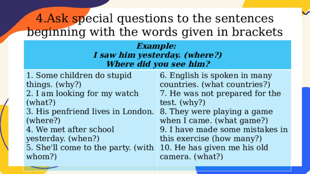 4.Ask special questions to the sentences beginning with the words given in brackets Example: I saw him yesterday. (where?) 1. Some children do stupid things. (why?) 2. I am looking for my watch (what?) 6. English is spoken in many countries. (what countries?) Where did you see him? 7. He was not prepared for the test. (why?) 3. His penfriend lives in London. (where?) 4. We met after school yesterday. (when?) 8. They were playing a game when I came. (what game?) 9. I have made some mistakes in this exercise (how many?) 5. She'll come to the party. (with whom?) 10. He has given me his old camera. (what?) 