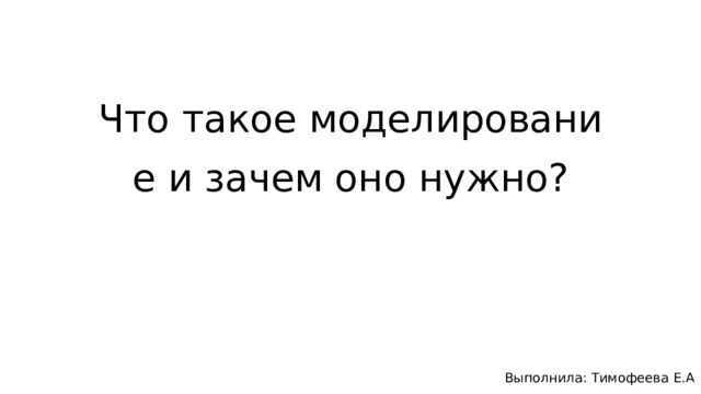 Что такое моделирование и зачем оно нужно? Выполнила: Тимофеева Е.А 
